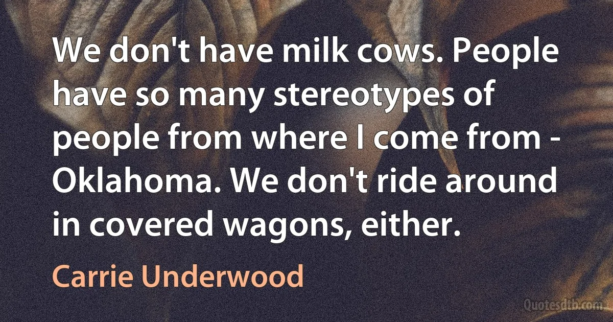 We don't have milk cows. People have so many stereotypes of people from where I come from - Oklahoma. We don't ride around in covered wagons, either. (Carrie Underwood)