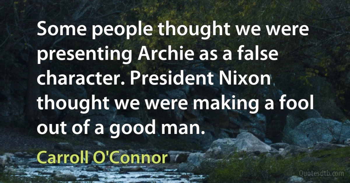 Some people thought we were presenting Archie as a false character. President Nixon thought we were making a fool out of a good man. (Carroll O'Connor)