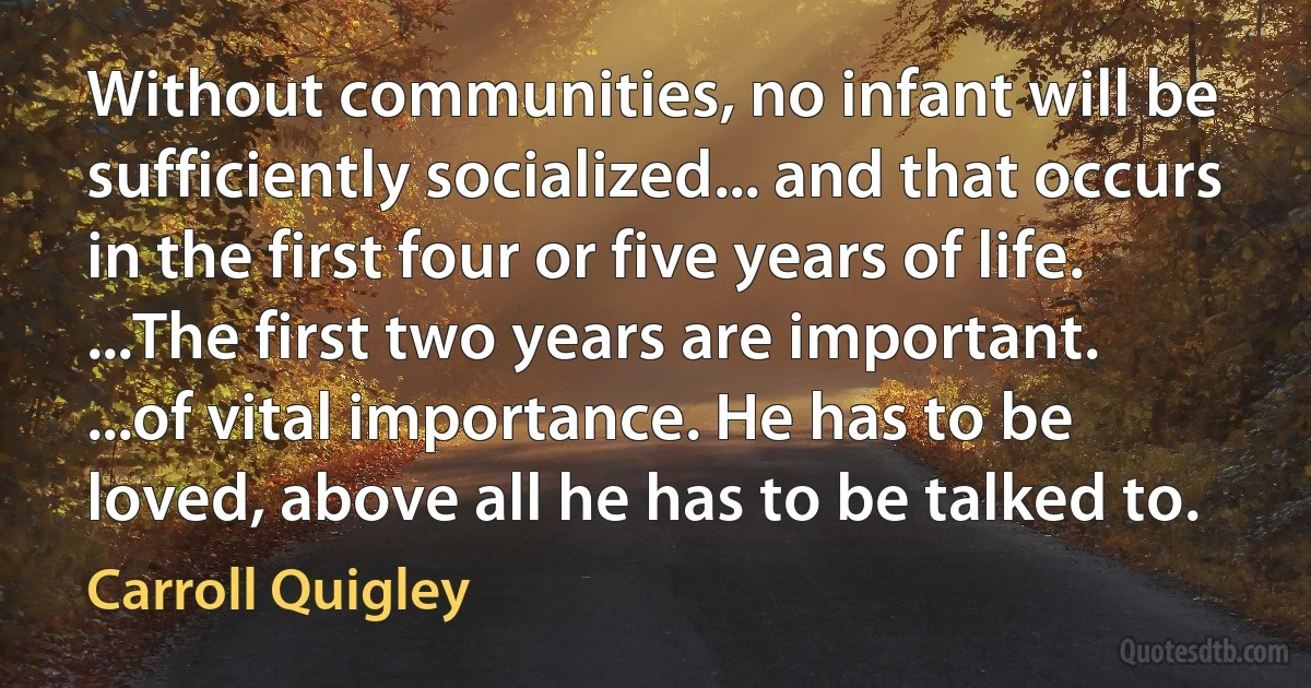 Without communities, no infant will be sufficiently socialized... and that occurs in the first four or five years of life. ...The first two years are important. ...of vital importance. He has to be loved, above all he has to be talked to. (Carroll Quigley)