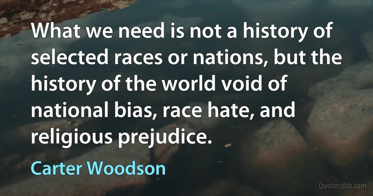 What we need is not a history of selected races or nations, but the history of the world void of national bias, race hate, and religious prejudice. (Carter Woodson)