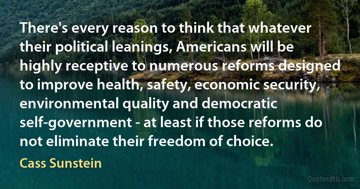 There's every reason to think that whatever their political leanings, Americans will be highly receptive to numerous reforms designed to improve health, safety, economic security, environmental quality and democratic self-government - at least if those reforms do not eliminate their freedom of choice. (Cass Sunstein)