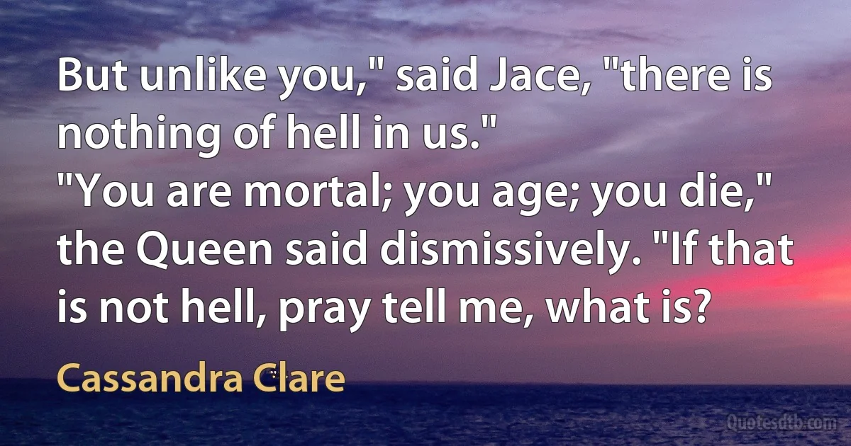 But unlike you," said Jace, "there is nothing of hell in us."
"You are mortal; you age; you die," the Queen said dismissively. "If that is not hell, pray tell me, what is? (Cassandra Clare)