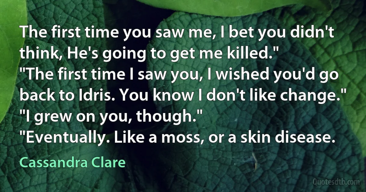 The first time you saw me, I bet you didn't think, He's going to get me killed."
"The first time I saw you, I wished you'd go back to Idris. You know I don't like change."
"I grew on you, though."
"Eventually. Like a moss, or a skin disease. (Cassandra Clare)