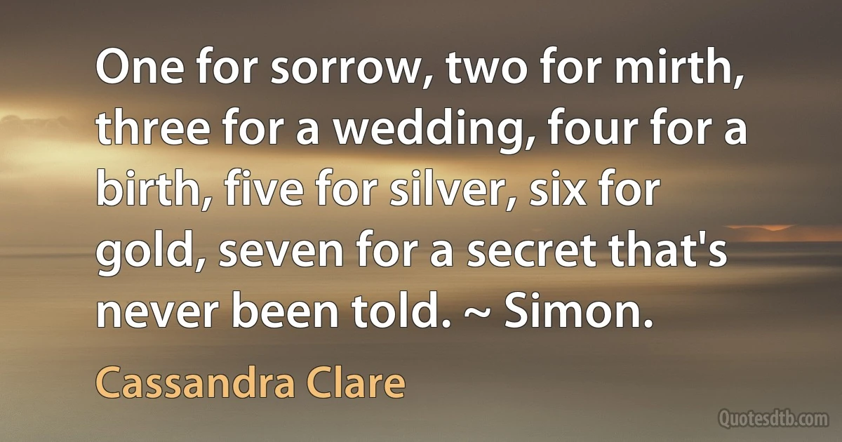 One for sorrow, two for mirth, three for a wedding, four for a birth, five for silver, six for gold, seven for a secret that's never been told. ~ Simon. (Cassandra Clare)