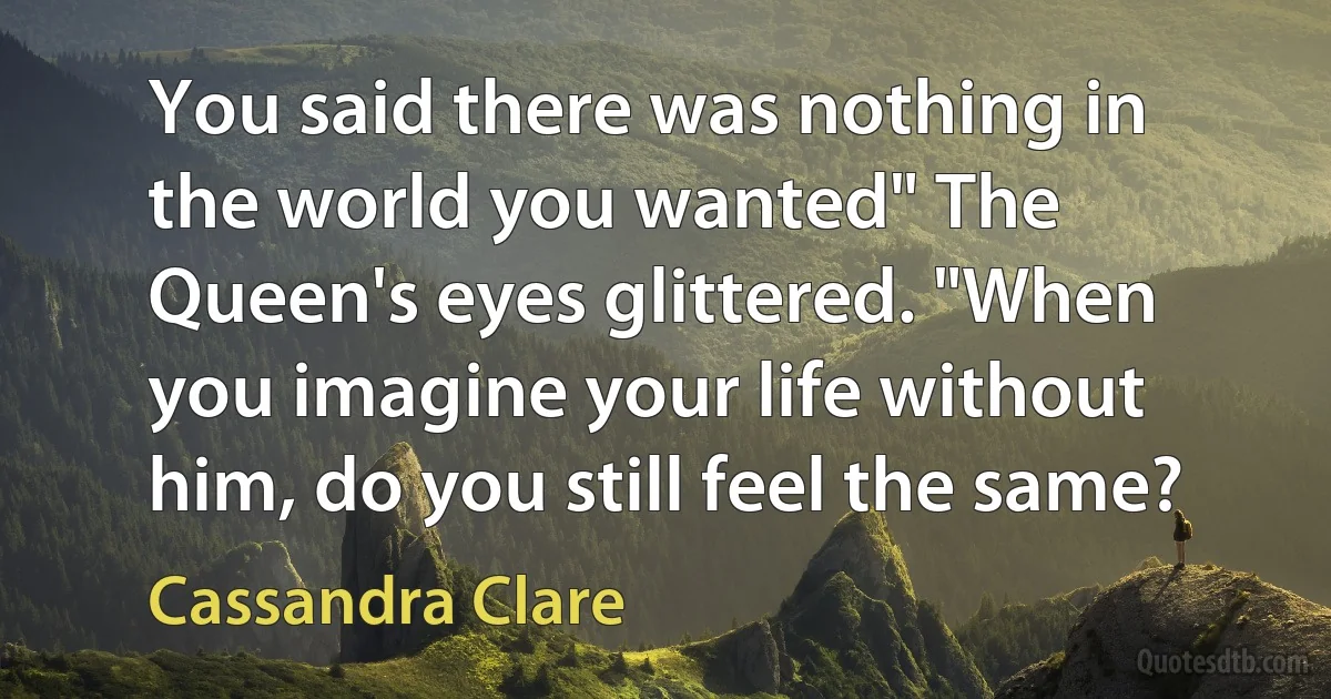 You said there was nothing in the world you wanted" The Queen's eyes glittered. "When you imagine your life without him, do you still feel the same? (Cassandra Clare)
