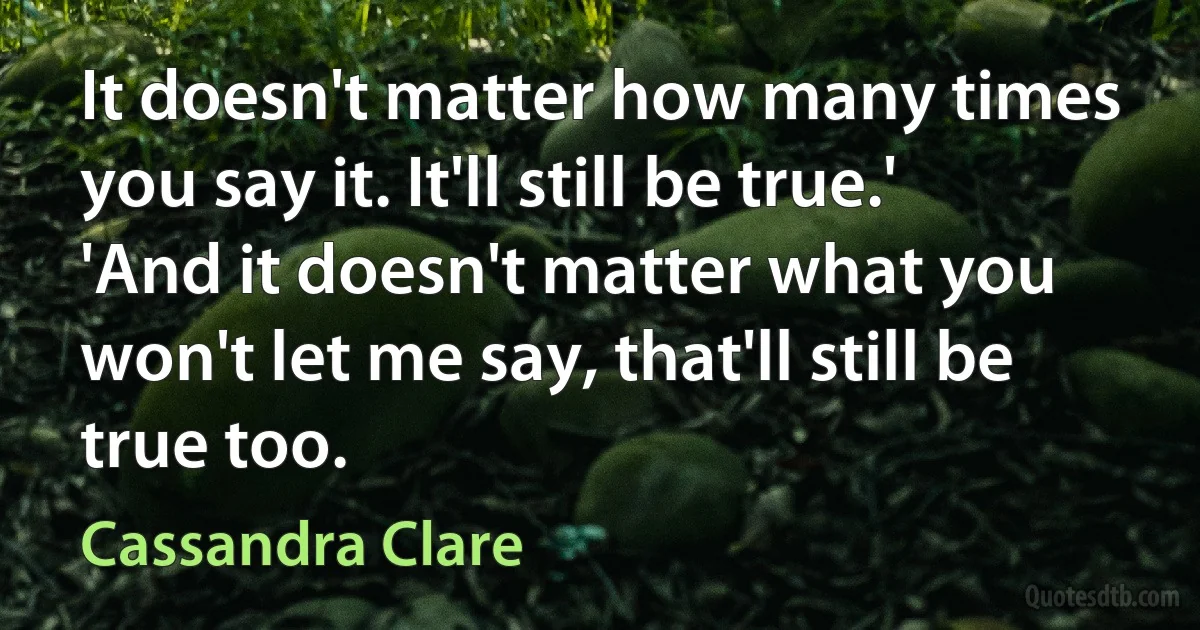 It doesn't matter how many times you say it. It'll still be true.'
'And it doesn't matter what you won't let me say, that'll still be true too. (Cassandra Clare)