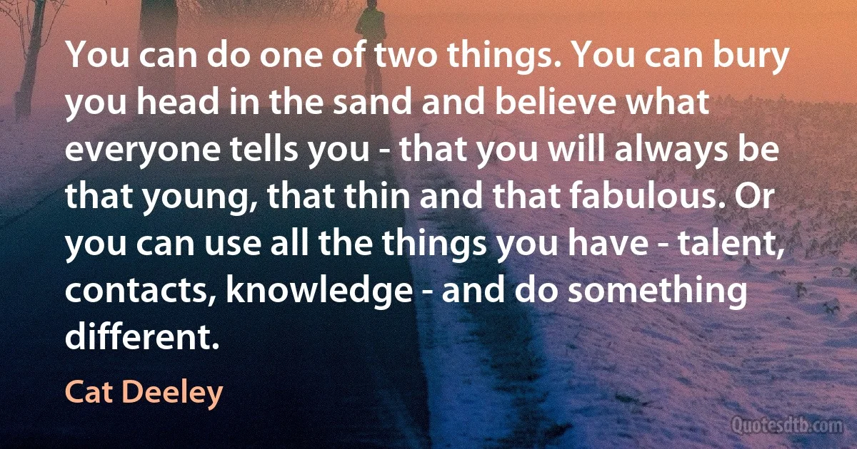 You can do one of two things. You can bury you head in the sand and believe what everyone tells you - that you will always be that young, that thin and that fabulous. Or you can use all the things you have - talent, contacts, knowledge - and do something different. (Cat Deeley)