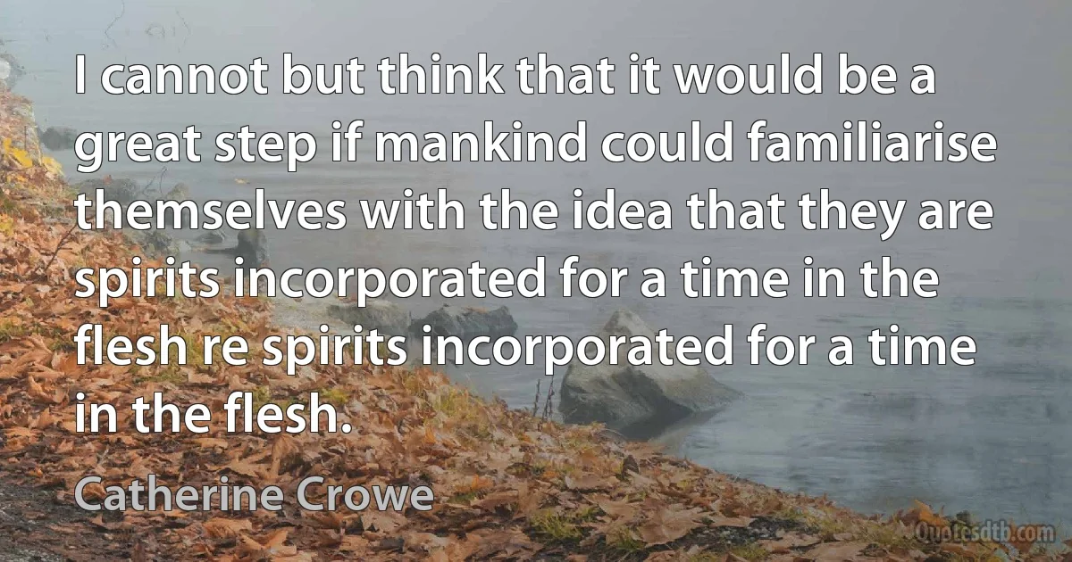 I cannot but think that it would be a great step if mankind could familiarise themselves with the idea that they are spirits incorporated for a time in the flesh re spirits incorporated for a time in the flesh. (Catherine Crowe)