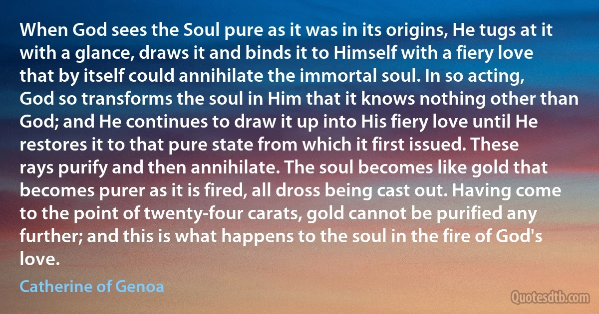 When God sees the Soul pure as it was in its origins, He tugs at it with a glance, draws it and binds it to Himself with a fiery love that by itself could annihilate the immortal soul. In so acting, God so transforms the soul in Him that it knows nothing other than God; and He continues to draw it up into His fiery love until He restores it to that pure state from which it first issued. These rays purify and then annihilate. The soul becomes like gold that becomes purer as it is fired, all dross being cast out. Having come to the point of twenty-four carats, gold cannot be purified any further; and this is what happens to the soul in the fire of God's love. (Catherine of Genoa)