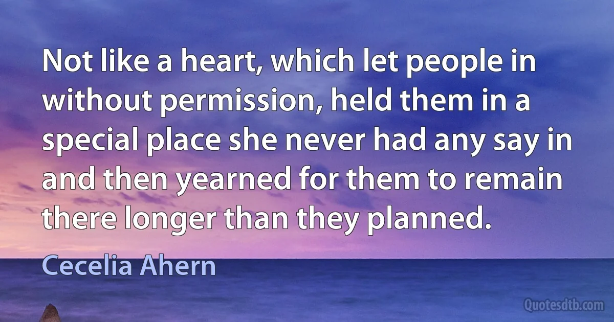 Not like a heart, which let people in without permission, held them in a special place she never had any say in and then yearned for them to remain there longer than they planned. (Cecelia Ahern)