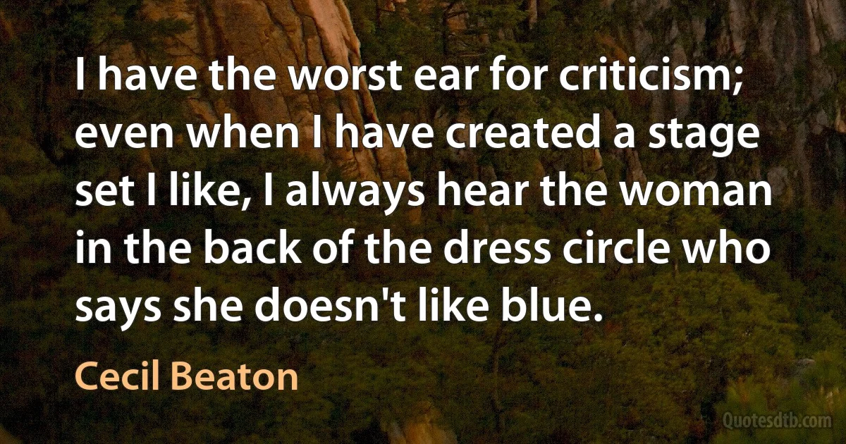 I have the worst ear for criticism; even when I have created a stage set I like, I always hear the woman in the back of the dress circle who says she doesn't like blue. (Cecil Beaton)