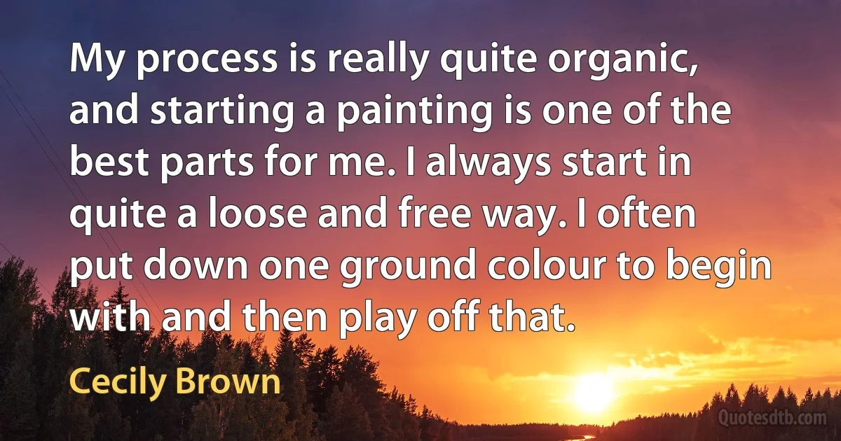 My process is really quite organic, and starting a painting is one of the best parts for me. I always start in quite a loose and free way. I often put down one ground colour to begin with and then play off that. (Cecily Brown)