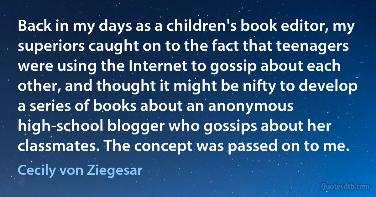 Back in my days as a children's book editor, my superiors caught on to the fact that teenagers were using the Internet to gossip about each other, and thought it might be nifty to develop a series of books about an anonymous high-school blogger who gossips about her classmates. The concept was passed on to me. (Cecily von Ziegesar)