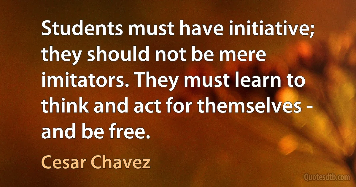 Students must have initiative; they should not be mere imitators. They must learn to think and act for themselves - and be free. (Cesar Chavez)