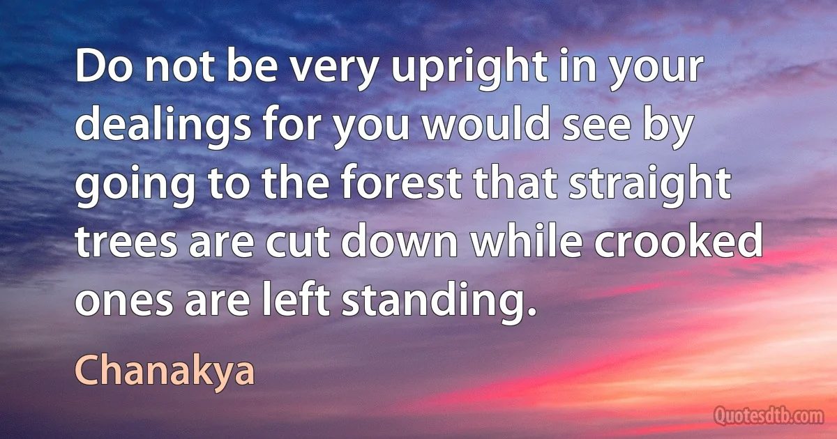 Do not be very upright in your dealings for you would see by going to the forest that straight trees are cut down while crooked ones are left standing. (Chanakya)