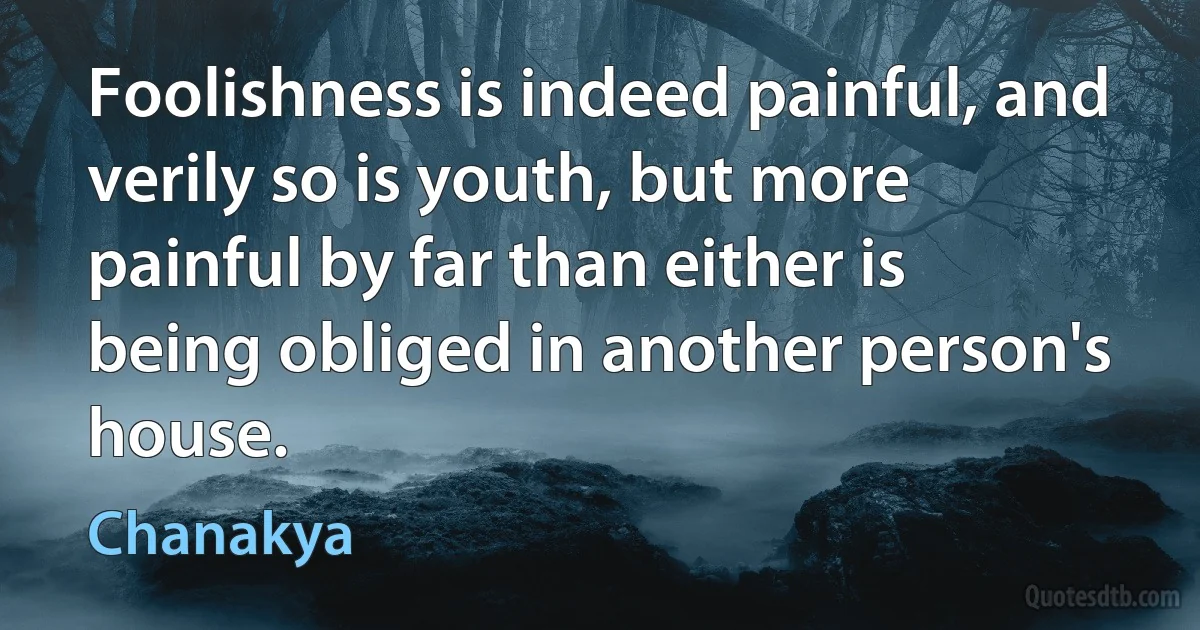 Foolishness is indeed painful, and verily so is youth, but more painful by far than either is being obliged in another person's house. (Chanakya)