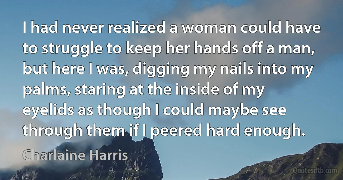 I had never realized a woman could have to struggle to keep her hands off a man, but here I was, digging my nails into my palms, staring at the inside of my eyelids as though I could maybe see through them if I peered hard enough. (Charlaine Harris)