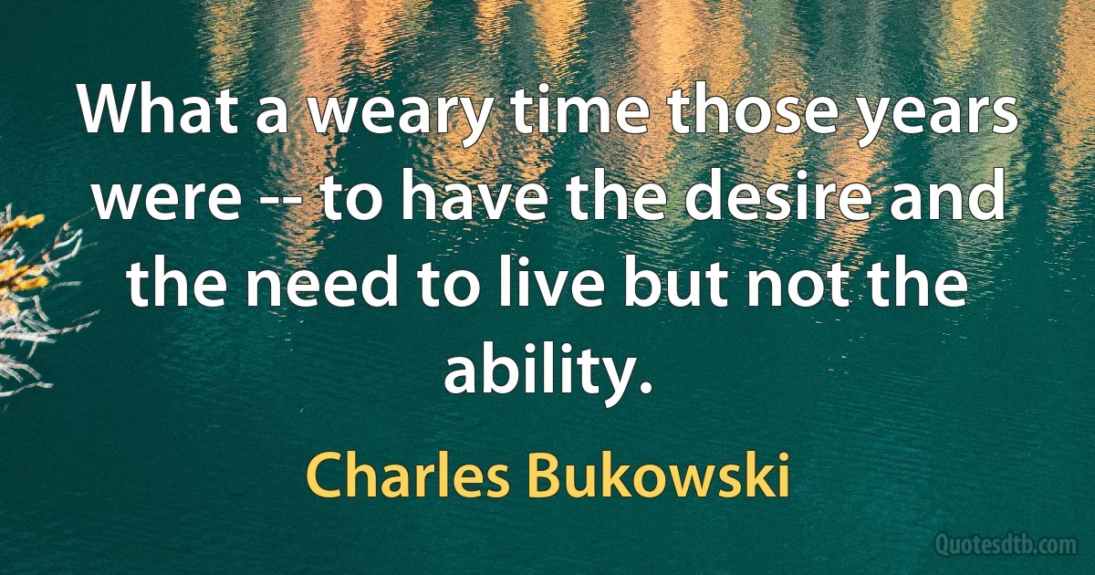 What a weary time those years were -- to have the desire and the need to live but not the ability. (Charles Bukowski)