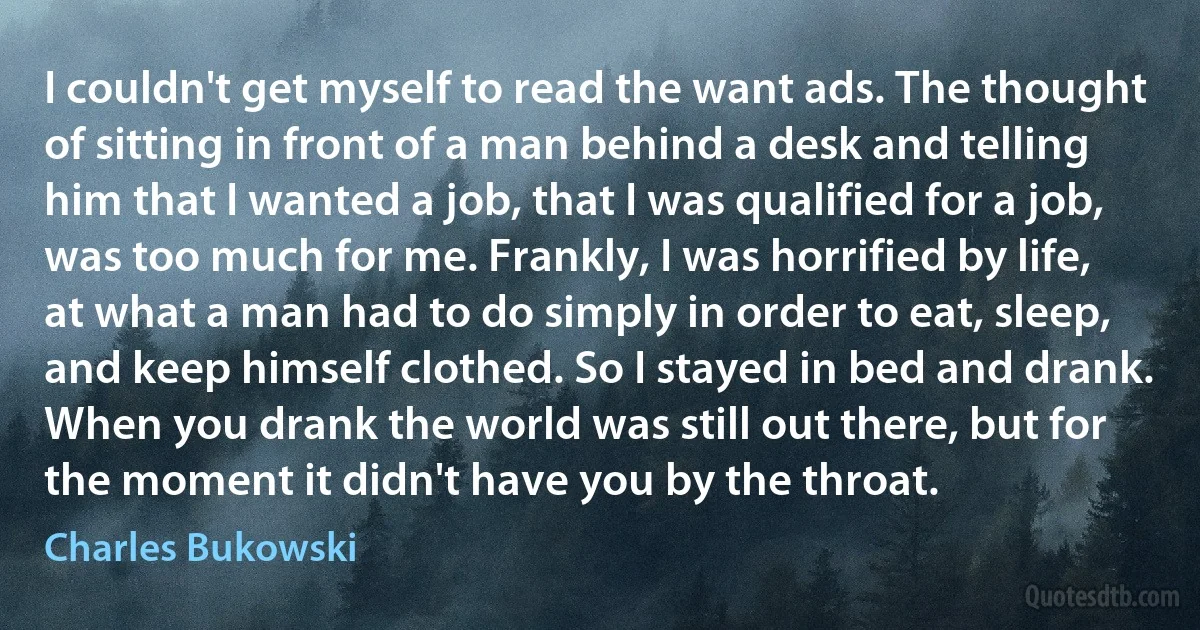 I couldn't get myself to read the want ads. The thought of sitting in front of a man behind a desk and telling him that I wanted a job, that I was qualified for a job, was too much for me. Frankly, I was horrified by life, at what a man had to do simply in order to eat, sleep, and keep himself clothed. So I stayed in bed and drank. When you drank the world was still out there, but for the moment it didn't have you by the throat. (Charles Bukowski)