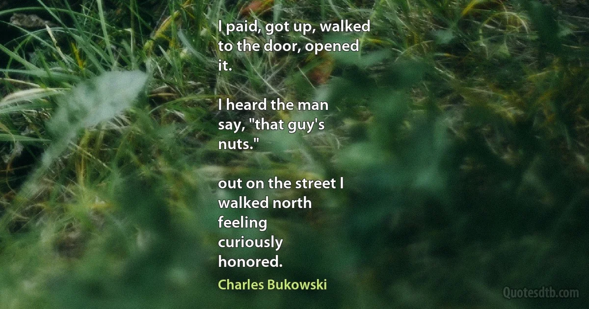 I paid, got up, walked
to the door, opened
it.

I heard the man
say, "that guy's
nuts."

out on the street I
walked north
feeling
curiously
honored. (Charles Bukowski)