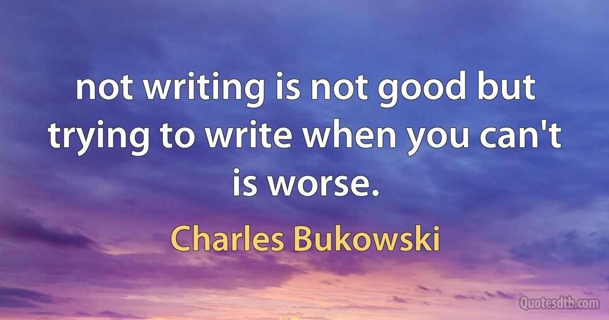 not writing is not good but trying to write when you can't is worse. (Charles Bukowski)