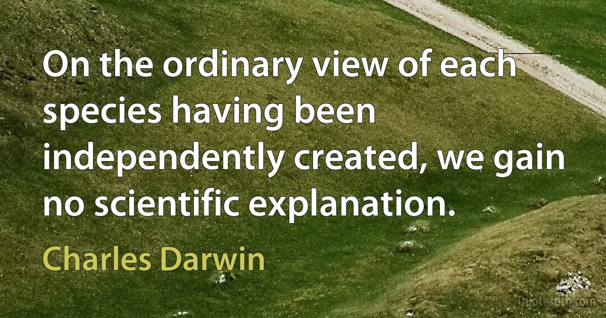 On the ordinary view of each species having been independently created, we gain no scientific explanation. (Charles Darwin)