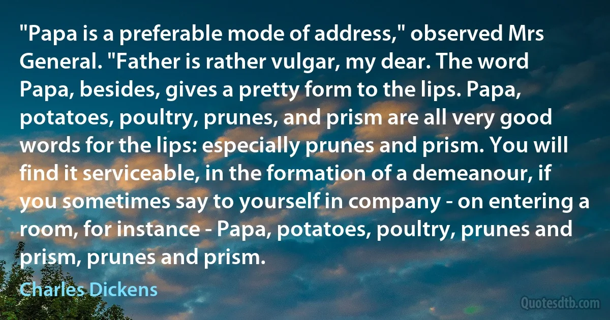 "Papa is a preferable mode of address," observed Mrs General. "Father is rather vulgar, my dear. The word Papa, besides, gives a pretty form to the lips. Papa, potatoes, poultry, prunes, and prism are all very good words for the lips: especially prunes and prism. You will find it serviceable, in the formation of a demeanour, if you sometimes say to yourself in company - on entering a room, for instance - Papa, potatoes, poultry, prunes and prism, prunes and prism. (Charles Dickens)