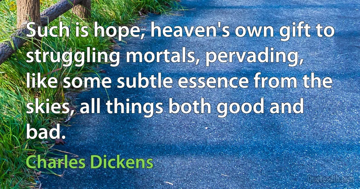 Such is hope, heaven's own gift to struggling mortals, pervading, like some subtle essence from the skies, all things both good and bad. (Charles Dickens)