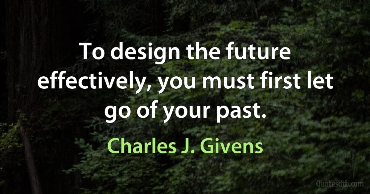 To design the future effectively, you must first let go of your past. (Charles J. Givens)