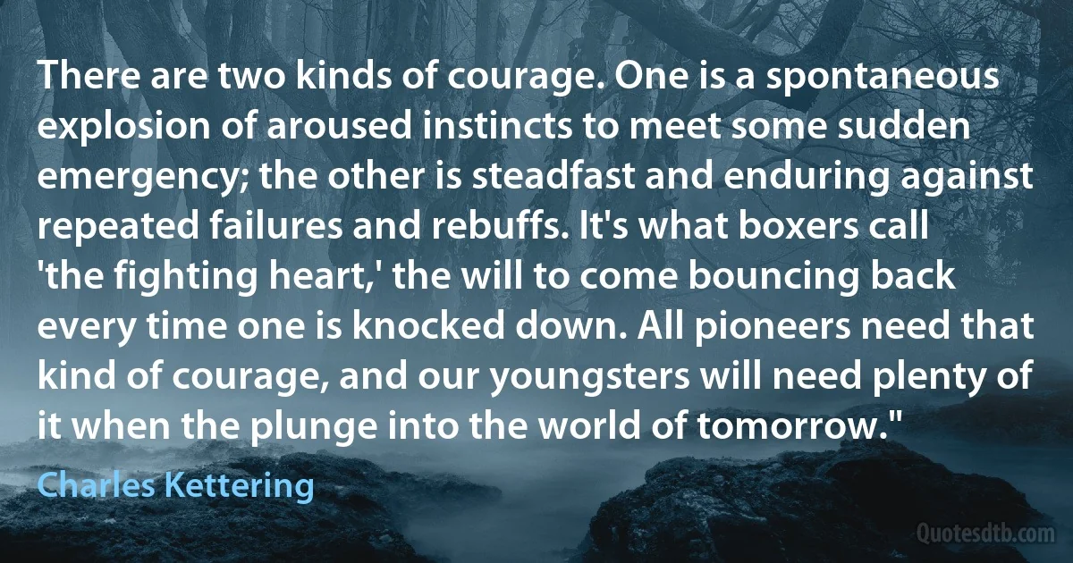 There are two kinds of courage. One is a spontaneous explosion of aroused instincts to meet some sudden emergency; the other is steadfast and enduring against repeated failures and rebuffs. It's what boxers call 'the fighting heart,' the will to come bouncing back every time one is knocked down. All pioneers need that kind of courage, and our youngsters will need plenty of it when the plunge into the world of tomorrow." (Charles Kettering)