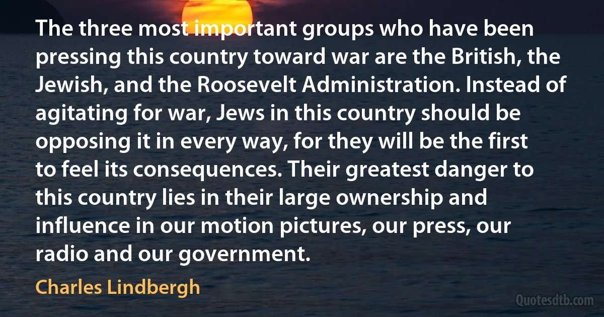 The three most important groups who have been pressing this country toward war are the British, the Jewish, and the Roosevelt Administration. Instead of agitating for war, Jews in this country should be opposing it in every way, for they will be the first to feel its consequences. Their greatest danger to this country lies in their large ownership and influence in our motion pictures, our press, our radio and our government. (Charles Lindbergh)