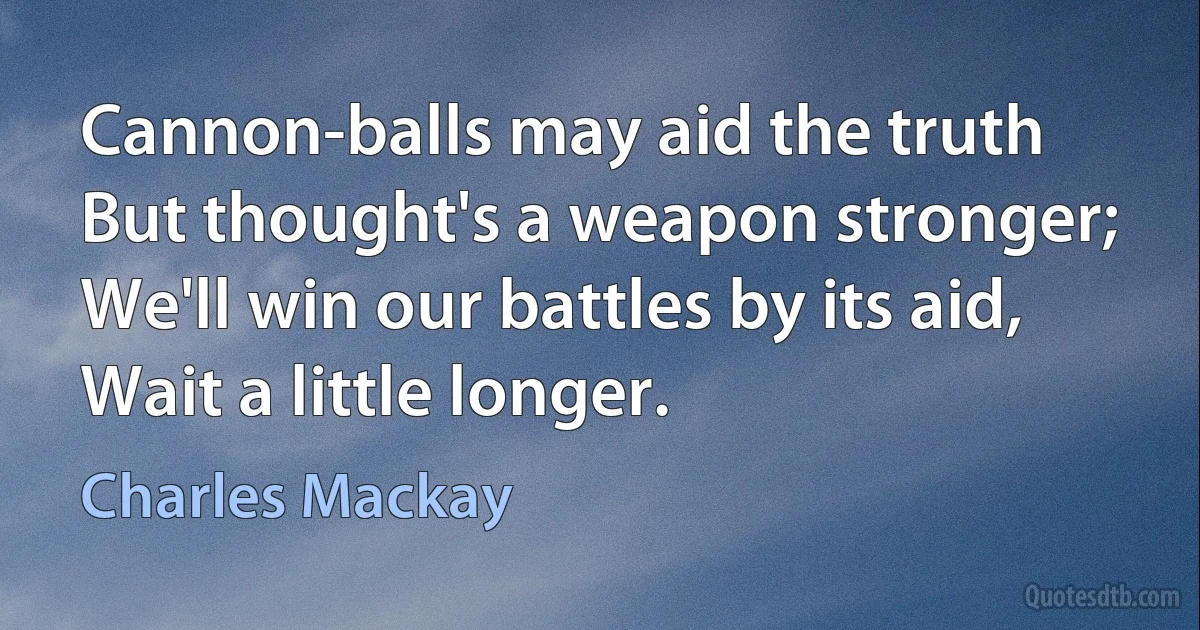 Cannon-balls may aid the truth
But thought's a weapon stronger;
We'll win our battles by its aid,
Wait a little longer. (Charles Mackay)