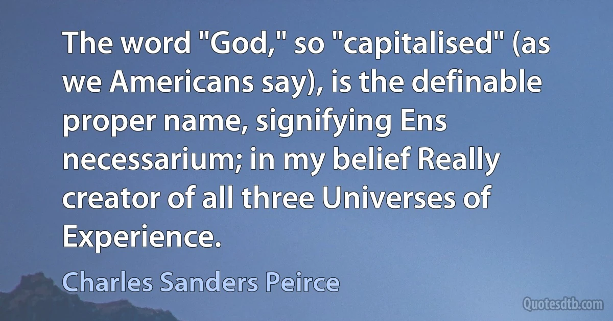 The word "God," so "capitalised" (as we Americans say), is the definable proper name, signifying Ens necessarium; in my belief Really creator of all three Universes of Experience. (Charles Sanders Peirce)