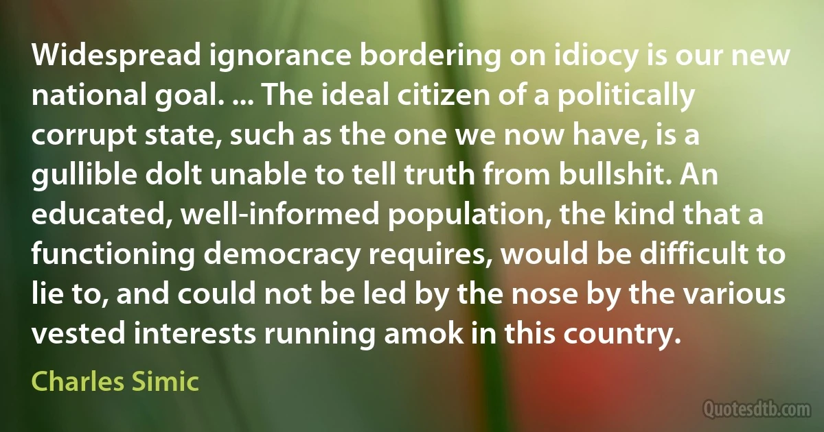 Widespread ignorance bordering on idiocy is our new national goal. ... The ideal citizen of a politically corrupt state, such as the one we now have, is a gullible dolt unable to tell truth from bullshit. An educated, well-informed population, the kind that a functioning democracy requires, would be difficult to lie to, and could not be led by the nose by the various vested interests running amok in this country. (Charles Simic)