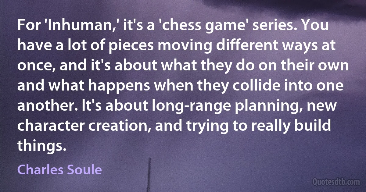 For 'Inhuman,' it's a 'chess game' series. You have a lot of pieces moving different ways at once, and it's about what they do on their own and what happens when they collide into one another. It's about long-range planning, new character creation, and trying to really build things. (Charles Soule)