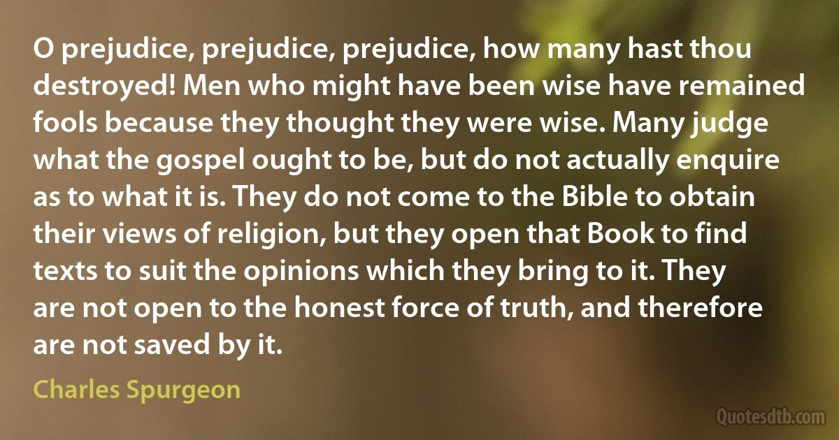 O prejudice, prejudice, prejudice, how many hast thou destroyed! Men who might have been wise have remained fools because they thought they were wise. Many judge what the gospel ought to be, but do not actually enquire as to what it is. They do not come to the Bible to obtain their views of religion, but they open that Book to find texts to suit the opinions which they bring to it. They are not open to the honest force of truth, and therefore are not saved by it. (Charles Spurgeon)