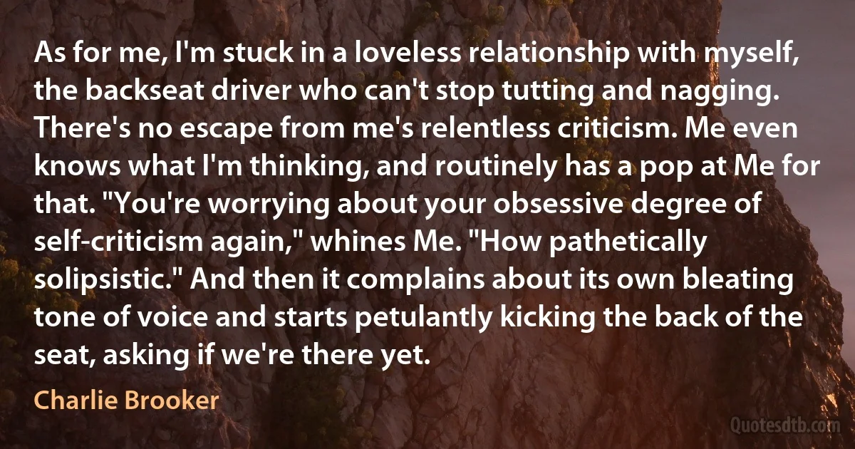 As for me, I'm stuck in a loveless relationship with myself, the backseat driver who can't stop tutting and nagging. There's no escape from me's relentless criticism. Me even knows what I'm thinking, and routinely has a pop at Me for that. "You're worrying about your obsessive degree of self-criticism again," whines Me. "How pathetically solipsistic." And then it complains about its own bleating tone of voice and starts petulantly kicking the back of the seat, asking if we're there yet. (Charlie Brooker)