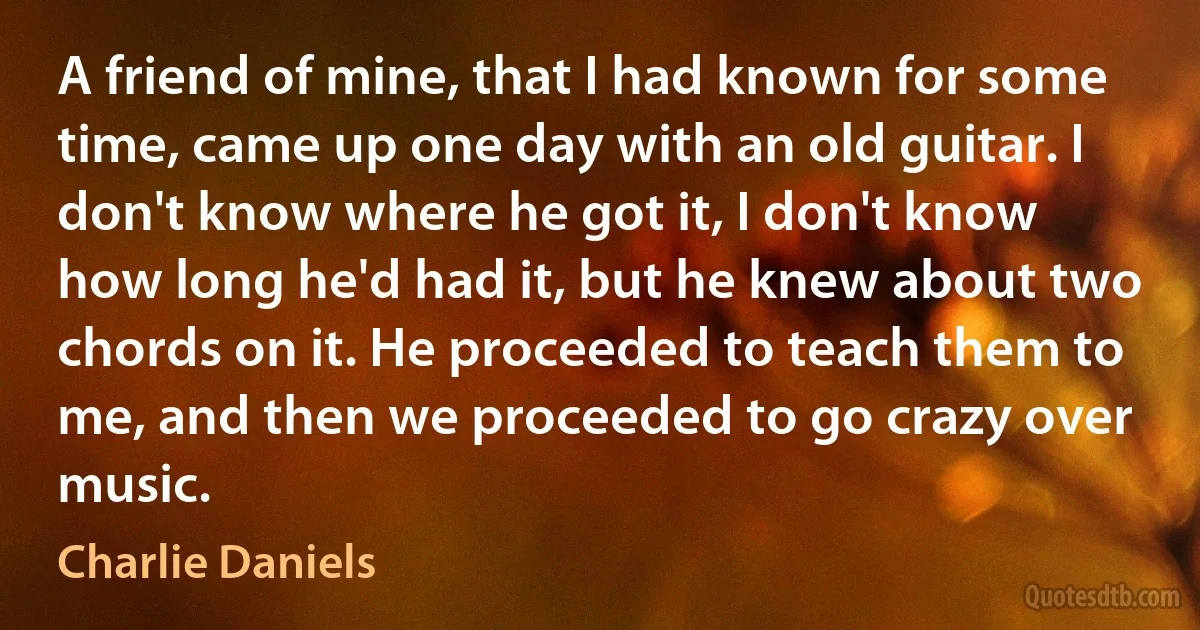 A friend of mine, that I had known for some time, came up one day with an old guitar. I don't know where he got it, I don't know how long he'd had it, but he knew about two chords on it. He proceeded to teach them to me, and then we proceeded to go crazy over music. (Charlie Daniels)