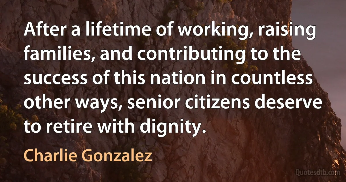 After a lifetime of working, raising families, and contributing to the success of this nation in countless other ways, senior citizens deserve to retire with dignity. (Charlie Gonzalez)