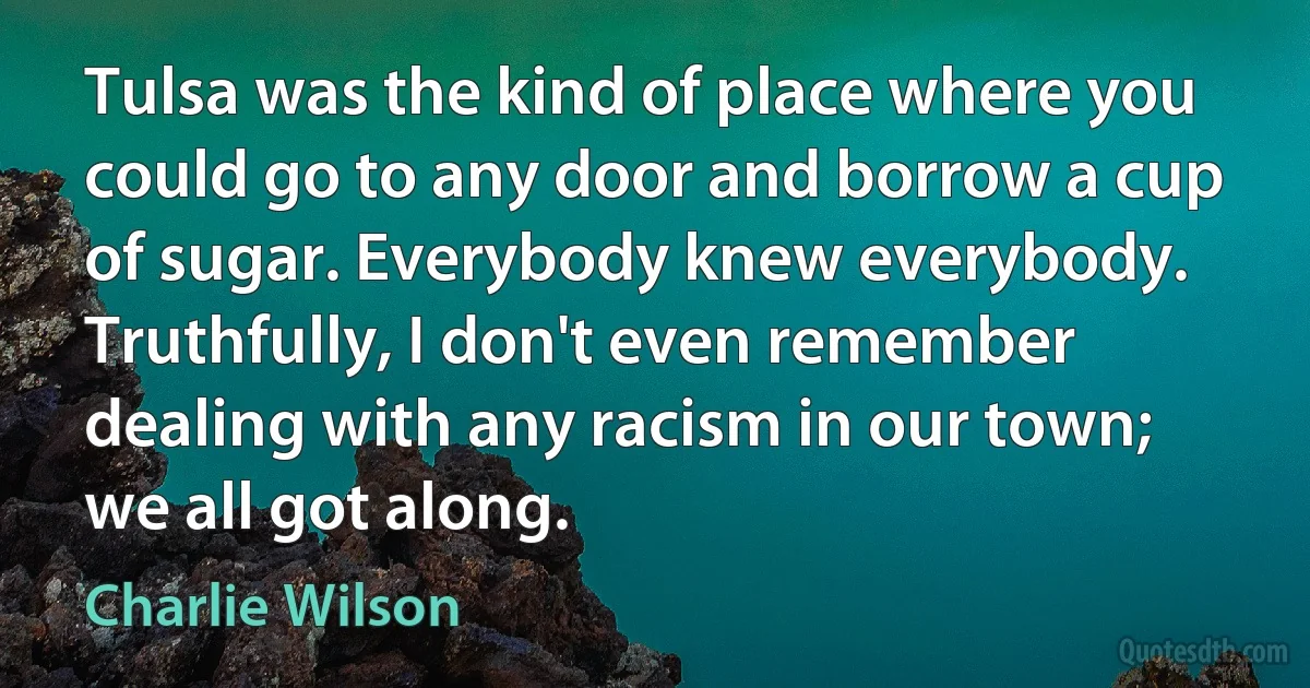 Tulsa was the kind of place where you could go to any door and borrow a cup of sugar. Everybody knew everybody. Truthfully, I don't even remember dealing with any racism in our town; we all got along. (Charlie Wilson)