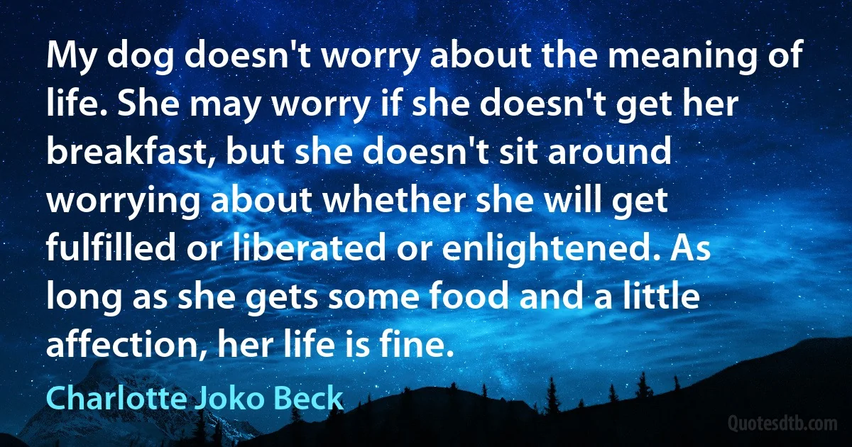 My dog doesn't worry about the meaning of life. She may worry if she doesn't get her breakfast, but she doesn't sit around worrying about whether she will get fulfilled or liberated or enlightened. As long as she gets some food and a little affection, her life is fine. (Charlotte Joko Beck)