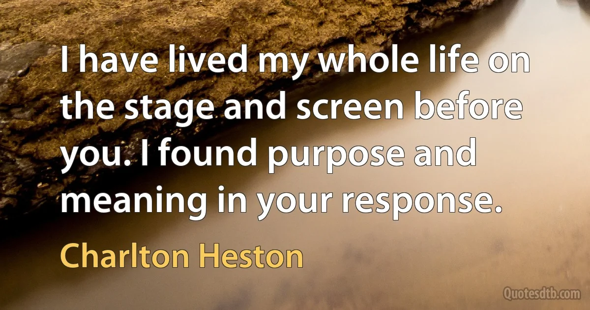 I have lived my whole life on the stage and screen before you. I found purpose and meaning in your response. (Charlton Heston)