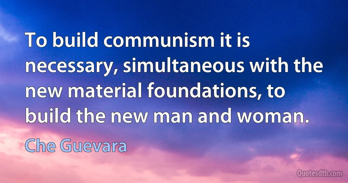 To build communism it is necessary, simultaneous with the new material foundations, to build the new man and woman. (Che Guevara)