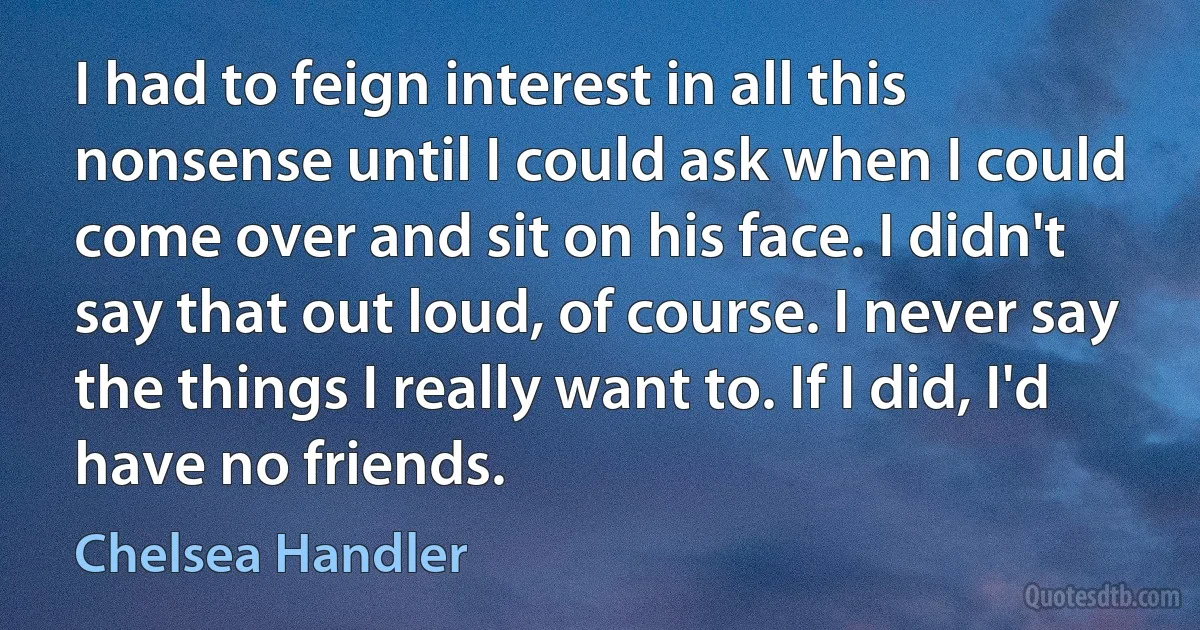 I had to feign interest in all this nonsense until I could ask when I could come over and sit on his face. I didn't say that out loud, of course. I never say the things I really want to. If I did, I'd have no friends. (Chelsea Handler)