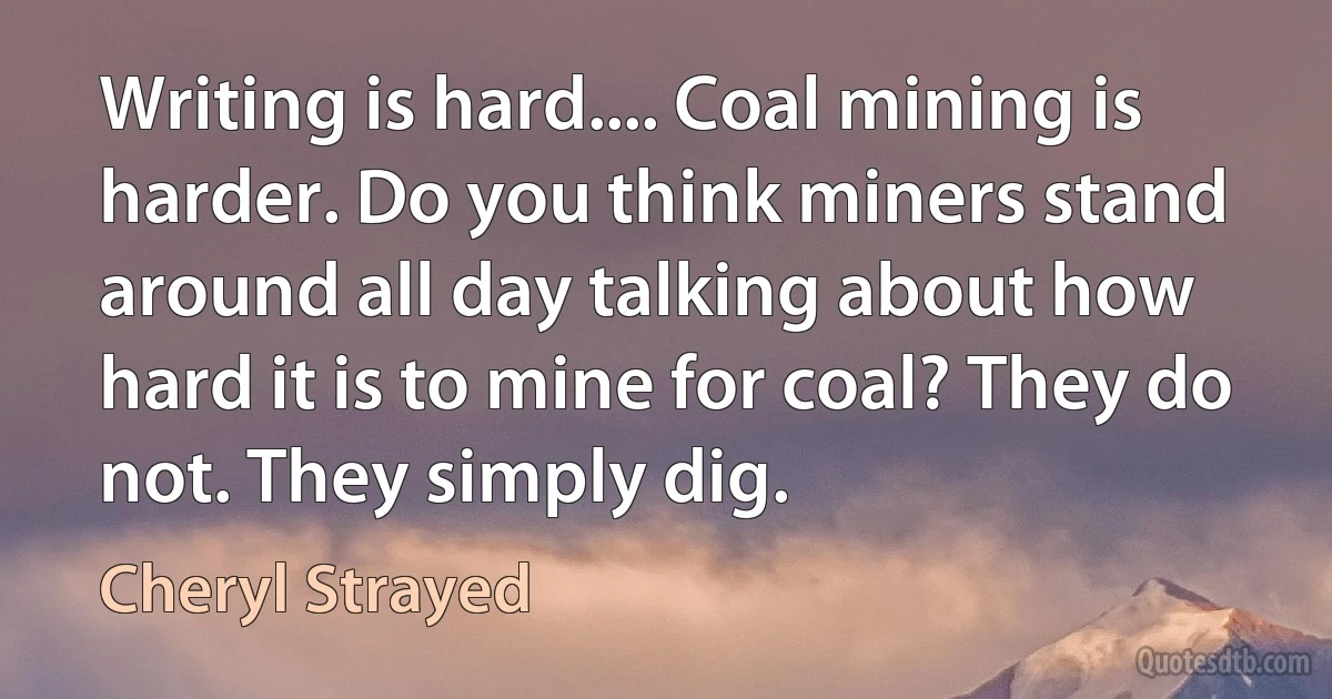 Writing is hard.... Coal mining is harder. Do you think miners stand around all day talking about how hard it is to mine for coal? They do not. They simply dig. (Cheryl Strayed)