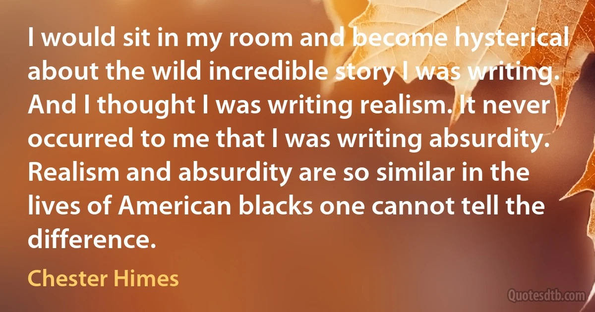 I would sit in my room and become hysterical about the wild incredible story I was writing. And I thought I was writing realism. It never occurred to me that I was writing absurdity. Realism and absurdity are so similar in the lives of American blacks one cannot tell the difference. (Chester Himes)