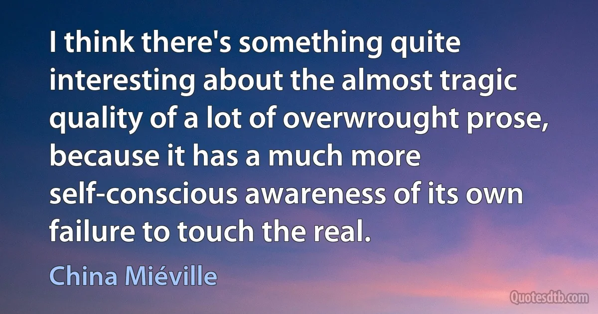 I think there's something quite interesting about the almost tragic quality of a lot of overwrought prose, because it has a much more self-conscious awareness of its own failure to touch the real. (China Miéville)