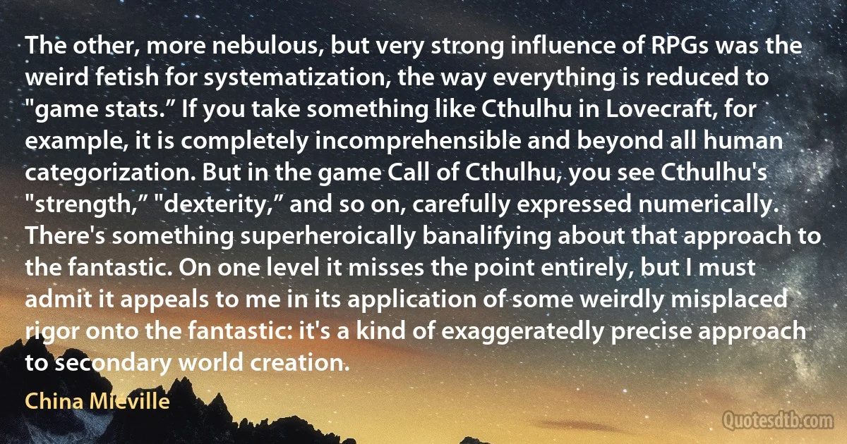 The other, more nebulous, but very strong influence of RPGs was the weird fetish for systematization, the way everything is reduced to "game stats.” If you take something like Cthulhu in Lovecraft, for example, it is completely incomprehensible and beyond all human categorization. But in the game Call of Cthulhu, you see Cthulhu's "strength,” "dexterity,” and so on, carefully expressed numerically. There's something superheroically banalifying about that approach to the fantastic. On one level it misses the point entirely, but I must admit it appeals to me in its application of some weirdly misplaced rigor onto the fantastic: it's a kind of exaggeratedly precise approach to secondary world creation. (China Miéville)