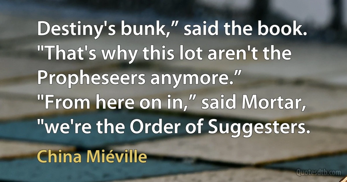 Destiny's bunk,” said the book. "That's why this lot aren't the Propheseers anymore.”
"From here on in,” said Mortar, "we're the Order of Suggesters. (China Miéville)