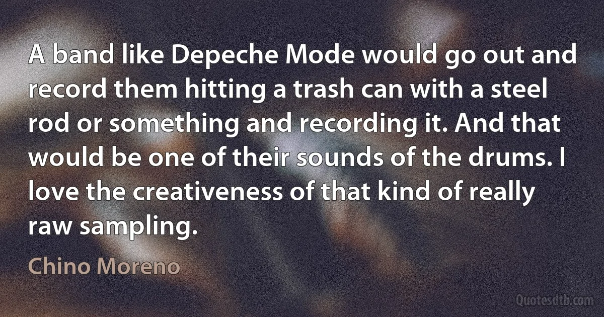 A band like Depeche Mode would go out and record them hitting a trash can with a steel rod or something and recording it. And that would be one of their sounds of the drums. I love the creativeness of that kind of really raw sampling. (Chino Moreno)